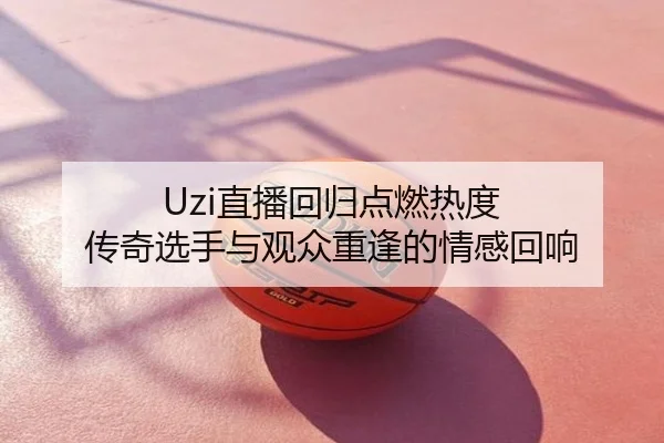 Uzi直播回归点燃热度 传奇选手与观众重逢的情感回响