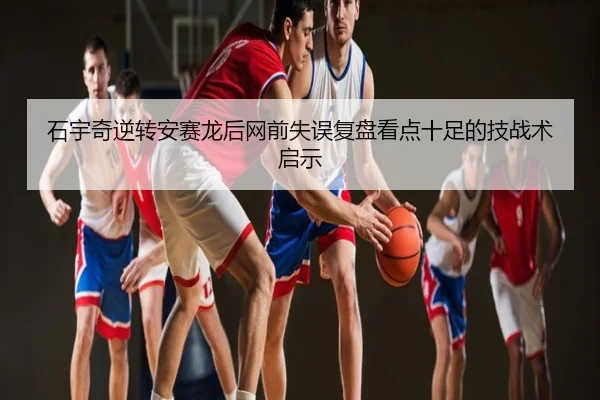 石宇奇逆转安赛龙后网前失误复盘看点十足的技战术启示