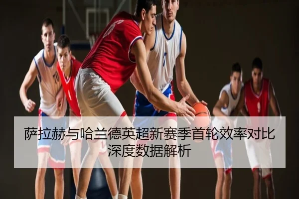 萨拉赫与哈兰德英超新赛季首轮效率对比深度数据解析