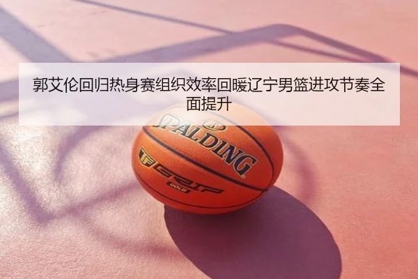 郭艾伦回归热身赛组织效率回暖辽宁男篮进攻节奏全面提升