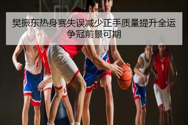 樊振东热身赛失误减少正手质量提升全运争冠前景可期