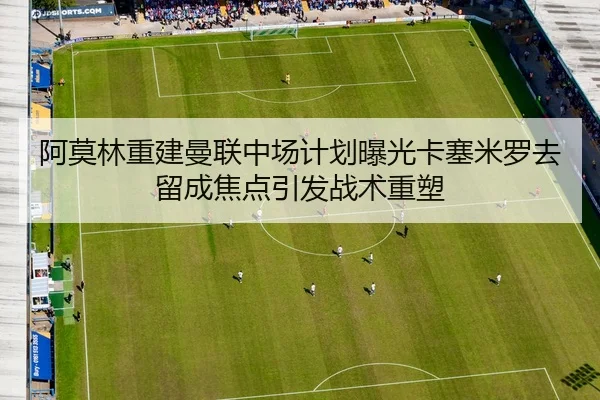 阿莫林重建曼联中场计划曝光卡塞米罗去留成焦点引发战术重塑