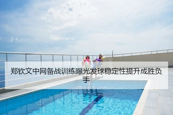 郑钦文中网备战训练曝光发球稳定性提升成胜负手