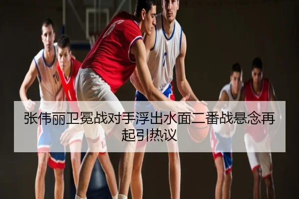 张伟丽卫冕战对手浮出水面二番战悬念再起引热议