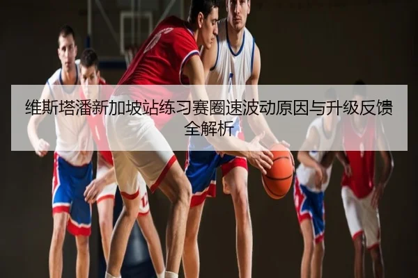 维斯塔潘新加坡站练习赛圈速波动原因与升级反馈全解析